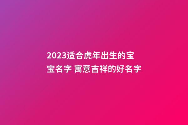 2023适合虎年出生的宝宝名字 寓意吉祥的好名字